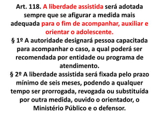 Art. 118. A liberdade assistida será adotada
sempre que se afigurar a medida mais
adequada para o fim de acompanhar, auxiliar e
orientar o adolescente.
§ 1º A autoridade designará pessoa capacitada
para acompanhar o caso, a qual poderá ser
recomendada por entidade ou programa de
atendimento.
§ 2º A liberdade assistida será fixada pelo prazo
mínimo de seis meses, podendo a qualquer
tempo ser prorrogada, revogada ou substituída
por outra medida, ouvido o orientador, o
Ministério Público e o defensor.
 