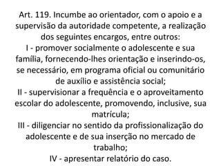 Art. 119. Incumbe ao orientador, com o apoio e a
supervisão da autoridade competente, a realização
dos seguintes encargos, entre outros:
I - promover socialmente o adolescente e sua
família, fornecendo-lhes orientação e inserindo-os,
se necessário, em programa oficial ou comunitário
de auxílio e assistência social;
II - supervisionar a frequência e o aproveitamento
escolar do adolescente, promovendo, inclusive, sua
matrícula;
III - diligenciar no sentido da profissionalização do
adolescente e de sua inserção no mercado de
trabalho;
IV - apresentar relatório do caso.
 