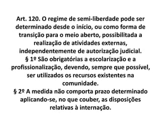 Art. 120. O regime de semi-liberdade pode ser
determinado desde o início, ou como forma de
transição para o meio aberto, possibilitada a
realização de atividades externas,
independentemente de autorização judicial.
§ 1º São obrigatórias a escolarização e a
profissionalização, devendo, sempre que possível,
ser utilizados os recursos existentes na
comunidade.
§ 2º A medida não comporta prazo determinado
aplicando-se, no que couber, as disposições
relativas à internação.
 