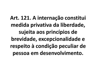 Art. 121. A internação constitui
medida privativa da liberdade,
sujeita aos princípios de
brevidade, excepcionalidade e
respeito à condição peculiar de
pessoa em desenvolvimento.
 