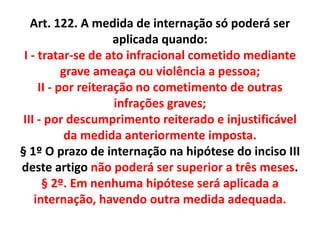 Art. 122. A medida de internação só poderá ser
aplicada quando:
I - tratar-se de ato infracional cometido mediante
grave ameaça ou violência a pessoa;
II - por reiteração no cometimento de outras
infrações graves;
III - por descumprimento reiterado e injustificável
da medida anteriormente imposta.
§ 1º O prazo de internação na hipótese do inciso III
deste artigo não poderá ser superior a três meses.
§ 2º. Em nenhuma hipótese será aplicada a
internação, havendo outra medida adequada.
 