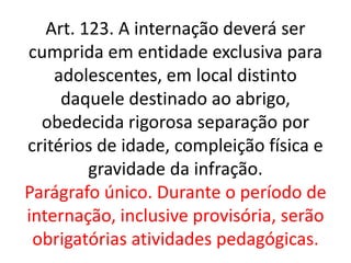 Art. 123. A internação deverá ser
cumprida em entidade exclusiva para
adolescentes, em local distinto
daquele destinado ao abrigo,
obedecida rigorosa separação por
critérios de idade, compleição física e
gravidade da infração.
Parágrafo único. Durante o período de
internação, inclusive provisória, serão
obrigatórias atividades pedagógicas.
 
