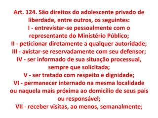 Art. 124. São direitos do adolescente privado de
liberdade, entre outros, os seguintes:
I - entrevistar-se pessoalmente com o
representante do Ministério Público;
II - peticionar diretamente a qualquer autoridade;
III - avistar-se reservadamente com seu defensor;
IV - ser informado de sua situação processual,
sempre que solicitada;
V - ser tratado com respeito e dignidade;
VI - permanecer internado na mesma localidade
ou naquela mais próxima ao domicílio de seus pais
ou responsável;
VII - receber visitas, ao menos, semanalmente;
 