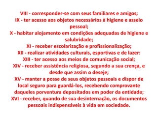 VIII - corresponder-se com seus familiares e amigos;
IX - ter acesso aos objetos necessários à higiene e asseio
pessoal;
X - habitar alojamento em condições adequadas de higiene e
salubridade;
XI - receber escolarização e profissionalização;
XII - realizar atividades culturais, esportivas e de lazer:
XIII - ter acesso aos meios de comunicação social;
XIV - receber assistência religiosa, segundo a sua crença, e
desde que assim o deseje;
XV - manter a posse de seus objetos pessoais e dispor de
local seguro para guardá-los, recebendo comprovante
daqueles porventura depositados em poder da entidade;
XVI - receber, quando de sua desinternação, os documentos
pessoais indispensáveis à vida em sociedade.
 
