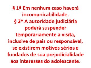 § 1º Em nenhum caso haverá
incomunicabilidade.
§ 2º A autoridade judiciária
poderá suspender
temporariamente a visita,
inclusive de pais ou responsável,
se existirem motivos sérios e
fundados de sua prejudicialidade
aos interesses do adolescente.
 