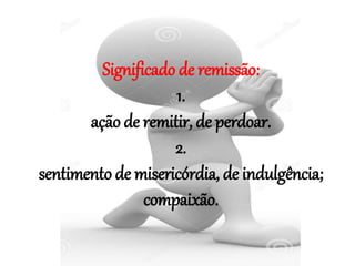 Significado de remissão:
1.
ação de remitir, de perdoar.
2.
sentimento de misericórdia, de indulgência;
compaixão.
 