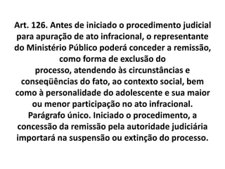 Art. 126. Antes de iniciado o procedimento judicial
para apuração de ato infracional, o representante
do Ministério Público poderá conceder a remissão,
como forma de exclusão do
processo, atendendo às circunstâncias e
conseqüências do fato, ao contexto social, bem
como à personalidade do adolescente e sua maior
ou menor participação no ato infracional.
Parágrafo único. Iniciado o procedimento, a
concessão da remissão pela autoridade judiciária
importará na suspensão ou extinção do processo.
 
