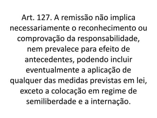 Art. 127. A remissão não implica
necessariamente o reconhecimento ou
comprovação da responsabilidade,
nem prevalece para efeito de
antecedentes, podendo incluir
eventualmente a aplicação de
qualquer das medidas previstas em lei,
exceto a colocação em regime de
semiliberdade e a internação.
 