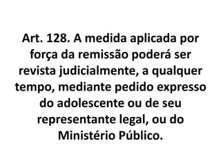 Art. 128. A medida aplicada por
força da remissão poderá ser
revista judicialmente, a qualquer
tempo, mediante pedido expresso
do adolescente ou de seu
representante legal, ou do
Ministério Público.
 