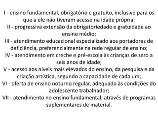 I - ensino fundamental, obrigatório e gratuito, inclusive para os
que a ele não tiveram acesso na idade própria;
II - progressiva extensão da obrigatoriedade e gratuidade ao
ensino médio;
III - atendimento educacional especializado aos portadores de
deficiência, preferencialmente na rede regular de ensino;
IV - atendimento em creche e pré-escola às crianças de zero a
seis anos de idade;
V - acesso aos níveis mais elevados do ensino, da pesquisa e da
criação artística, segundo a capacidade de cada um;
VI - oferta de ensino noturno regular, adequado às condições do
adolescente trabalhador;
VII - atendimento no ensino fundamental, através de programas
suplementares de material.
 