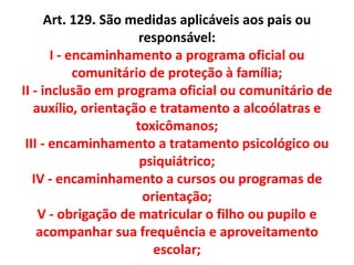 Art. 129. São medidas aplicáveis aos pais ou
responsável:
I - encaminhamento a programa oficial ou
comunitário de proteção à família;
II - inclusão em programa oficial ou comunitário de
auxílio, orientação e tratamento a alcoólatras e
toxicômanos;
III - encaminhamento a tratamento psicológico ou
psiquiátrico;
IV - encaminhamento a cursos ou programas de
orientação;
V - obrigação de matricular o filho ou pupilo e
acompanhar sua frequência e aproveitamento
escolar;
 