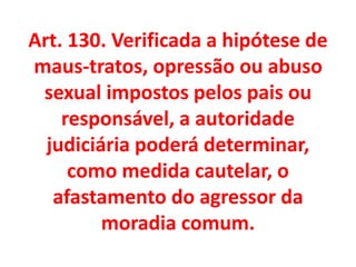 Art. 130. Verificada a hipótese de
maus-tratos, opressão ou abuso
sexual impostos pelos pais ou
responsável, a autoridade
judiciária poderá determinar,
como medida cautelar, o
afastamento do agressor da
moradia comum.
 