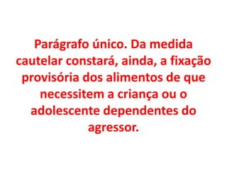 Parágrafo único. Da medida
cautelar constará, ainda, a fixação
provisória dos alimentos de que
necessitem a criança ou o
adolescente dependentes do
agressor.
 