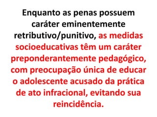 Enquanto as penas possuem
caráter eminentemente
retributivo/punitivo, as medidas
socioeducativas têm um caráter
preponderantemente pedagógico,
com preocupação única de educar
o adolescente acusado da prática
de ato infracional, evitando sua
reincidência.
 