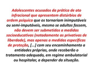 Adolescentes acusados da prática de ato
infracional que apresentem distúrbios de
ordem psíquica que os tornariam inimputáveis
ou semi-imputáveis, mesmo se adultos fossem,
não devem ser submetidos a medidas
socioeducativas (notadamente as privativas de
liberdade), mas apenas a medidas específicas
de proteção, [...] com seu encaminhamento a
entidades próprias, onde receberão o
tratamento adequado, em regime ambulatorial
ou hospitalar, a depender da situação.
 