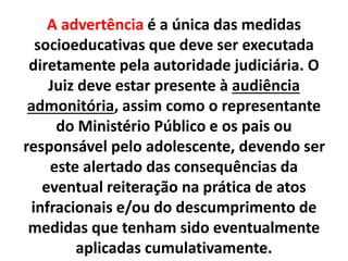 A advertência é a única das medidas
socioeducativas que deve ser executada
diretamente pela autoridade judiciária. O
Juiz deve estar presente à audiência
admonitória, assim como o representante
do Ministério Público e os pais ou
responsável pelo adolescente, devendo ser
este alertado das consequências da
eventual reiteração na prática de atos
infracionais e/ou do descumprimento de
medidas que tenham sido eventualmente
aplicadas cumulativamente.
 