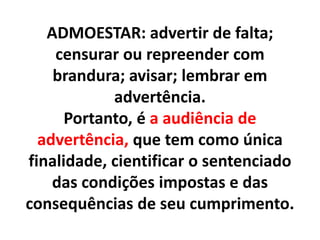 ADMOESTAR: advertir de falta;
censurar ou repreender com
brandura; avisar; lembrar em
advertência.
Portanto, é a audiência de
advertência, que tem como única
finalidade, cientificar o sentenciado
das condições impostas e das
consequências de seu cumprimento.
 