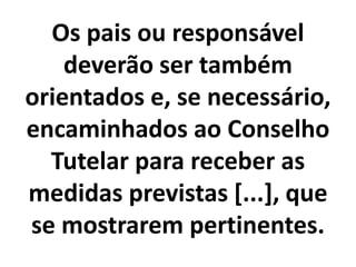 Os pais ou responsável
deverão ser também
orientados e, se necessário,
encaminhados ao Conselho
Tutelar para receber as
medidas previstas [...], que
se mostrarem pertinentes.
 