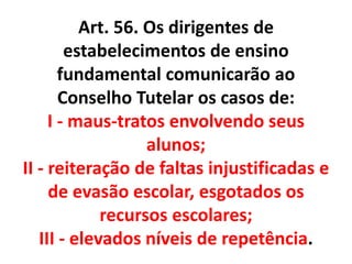 Art. 56. Os dirigentes de
estabelecimentos de ensino
fundamental comunicarão ao
Conselho Tutelar os casos de:
I - maus-tratos envolvendo seus
alunos;
II - reiteração de faltas injustificadas e
de evasão escolar, esgotados os
recursos escolares;
III - elevados níveis de repetência.
 