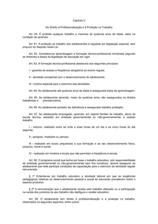Capítulo V
Do Direito à Profissionalização e à Proteção no Trabalho
Art. 60. É proibido qualquer trabalho a menores de quatorze anos de idade, salvo na
condição de aprendiz.
Art. 61. A proteção ao trabalho dos adolescentes é regulada por legislação especial, sem
prejuízo do disposto nesta Lei.
Art. 62. Considera-se aprendizagem a formação técnico-profissional ministrada segundo
as diretrizes e bases da legislação de educação em vigor.
Art. 63. A formação técnico-profissional obedecerá aos seguintes princípios:
I - garantia de acesso e freqüência obrigatória ao ensino regular;
II - atividade compatível com o desenvolvimento do adolescente;
III - horário especial para o exercício das atividades.
Art. 64. Ao adolescente até quatorze anos de idade é assegurada bolsa de aprendizagem.
Art. 65. Ao adolescente aprendiz, maior de quatorze anos, são assegurados os direitos
trabalhistas e previdenciários.
Art. 66. Ao adolescente portador de deficiência é assegurado trabalho protegido.
Art. 67. Ao adolescente empregado, aprendiz, em regime familiar de trabalho, aluno de
escola técnica, assistido em entidade governamental ou não-governamental, é vedado
trabalho:
I - noturno, realizado entre as vinte e duas horas de um dia e as cinco horas do dia
seguinte;
II - perigoso, insalubre ou penoso;
III - realizado em locais prejudiciais à sua formação e ao seu desenvolvimento físico,
psíquico, moral e social;
IV - realizado em horários e locais que não permitam a freqüência à escola.
Art. 68. O programa social que tenha por base o trabalho educativo, sob responsabilidade
de entidade governamental ou não-governamental sem fins lucrativos, deverá assegurar ao
adolescente que dele participe condições de capacitação para o exercício de atividade regular
remunerada.
§ 1º Entende-se por trabalho educativo a atividade laboral em que as exigências
pedagógicas relativas ao desenvolvimento pessoal e social do educando prevalecem sobre o
aspecto produtivo.
§ 2º A remuneração que o adolescente recebe pelo trabalho efetuado ou a participação
na venda dos produtos de seu trabalho não desfigura o caráter educativo.
Art. 69. O adolescente tem direito à profissionalização e à proteção no trabalho,
observados os seguintes aspectos, entre outros:
 
