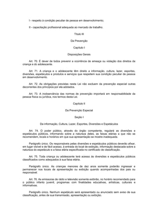 I - respeito à condição peculiar de pessoa em desenvolvimento;
II - capacitação profissional adequada ao mercado de trabalho.
Título III
Da Prevenção
Capítulo I
Disposições Gerais
Art. 70. É dever de todos prevenir a ocorrência de ameaça ou violação dos direitos da
criança e do adolescente.
Art. 71. A criança e o adolescente têm direito a informação, cultura, lazer, esportes,
diversões, espetáculos e produtos e serviços que respeitem sua condição peculiar de pessoa
em desenvolvimento.
Art. 72. As obrigações previstas nesta Lei não excluem da prevenção especial outras
decorrentes dos princípios por ela adotados.
Art. 73. A inobservância das normas de prevenção importará em responsabilidade da
pessoa física ou jurídica, nos termos desta Lei.
Capítulo II
Da Prevenção Especial
Seção I
Da informação, Cultura, Lazer, Esportes, Diversões e Espetáculos
Art. 74. O poder público, através do órgão competente, regulará as diversões e
espetáculos públicos, informando sobre a natureza deles, as faixas etárias a que não se
recomendem, locais e horários em que sua apresentação se mostre inadequada.
Parágrafo único. Os responsáveis pelas diversões e espetáculos públicos deverão afixar,
em lugar visível e de fácil acesso, à entrada do local de exibição, informação destacada sobre a
natureza do espetáculo e a faixa etária especificada no certificado de classificação.
Art. 75. Toda criança ou adolescente terá acesso às diversões e espetáculos públicos
classificados como adequados à sua faixa etária.
Parágrafo único. As crianças menores de dez anos somente poderão ingressar e
permanecer nos locais de apresentação ou exibição quando acompanhadas dos pais ou
responsável.
Art. 76. As emissoras de rádio e televisão somente exibirão, no horário recomendado para
o público infanto juvenil, programas com finalidades educativas, artísticas, culturais e
informativas.
Parágrafo único. Nenhum espetáculo será apresentado ou anunciado sem aviso de sua
classificação, antes de sua transmissão, apresentação ou exibição.
 
