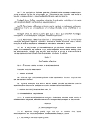 Art. 77. Os proprietários, diretores, gerentes e funcionários de empresas que explorem a
venda ou aluguel de fitas de programação em vídeo cuidarão para que não haja venda ou
locação em desacordo com a classificação atribuída pelo órgão competente.
Parágrafo único. As fitas a que alude este artigo deverão exibir, no invólucro, informação
sobre a natureza da obra e a faixa etária a que se destinam.
Art. 78. As revistas e publicações contendo material impróprio ou inadequado a crianças e
adolescentes deverão ser comercializadas em embalagem lacrada, com a advertência de seu
conteúdo.
Parágrafo único. As editoras cuidarão para que as capas que contenham mensagens
pornográficas ou obscenas sejam protegidas com embalagem opaca.
Art. 79. As revistas e publicações destinadas ao público infanto-juvenil não poderão conter
ilustrações, fotografias, legendas, crônicas ou anúncios de bebidas alcoólicas, tabaco, armas e
munições, e deverão respeitar os valores éticos e sociais da pessoa e da família.
Art. 80. Os responsáveis por estabelecimentos que explorem comercialmente bilhar,
sinuca ou congênere ou por casas de jogos, assim entendidas as que realize apostas, ainda
que eventualmente, cuidarão para que não seja permitida a entrada e a permanência de
crianças e adolescentes no local, afixando aviso para orientação do público.
Seção II
Dos Produtos e Serviços
Art. 81. É proibida a venda à criança ou ao adolescente de:
I - armas, munições e explosivos;
II - bebidas alcoólicas;
III - produtos cujos componentes possam causar dependência física ou psíquica ainda
que por utilização indevida;
IV - fogos de estampido e de artifício, exceto aqueles que pelo seu reduzido potencial
sejam incapazes de provocar qualquer dano físico em caso de utilização indevida;
V - revistas e publicações a que alude o art. 78;
VI - bilhetes lotéricos e equivalentes.
Art. 82. É proibida a hospedagem de criança ou adolescente em hotel, motel, pensão ou
estabelecimento congênere, salvo se autorizado ou acompanhado pelos pais ou responsável.
Seção III
Da Autorização para Viajar
Art. 83. Nenhuma criança poderá viajar para fora da comarca onde reside,
desacompanhada dos pais ou responsável, sem expressa autorização judicial.
§ 1º A autorização não será exigida quando:
 
