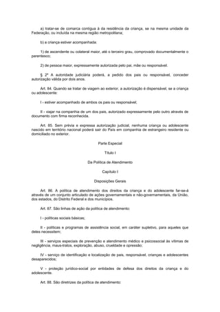 a) tratar-se de comarca contígua à da residência da criança, se na mesma unidade da
Federação, ou incluída na mesma região metropolitana;
b) a criança estiver acompanhada:
1) de ascendente ou colateral maior, até o terceiro grau, comprovado documentalmente o
parentesco;
2) de pessoa maior, expressamente autorizada pelo pai, mãe ou responsável.
§ 2º A autoridade judiciária poderá, a pedido dos pais ou responsável, conceder
autorização válida por dois anos.
Art. 84. Quando se tratar de viagem ao exterior, a autorização é dispensável, se a criança
ou adolescente:
I - estiver acompanhado de ambos os pais ou responsável;
II - viajar na companhia de um dos pais, autorizado expressamente pelo outro através de
documento com firma reconhecida.
Art. 85. Sem prévia e expressa autorização judicial, nenhuma criança ou adolescente
nascido em território nacional poderá sair do País em companhia de estrangeiro residente ou
domiciliado no exterior.
Parte Especial
Título I
Da Política de Atendimento
Capítulo I
Disposições Gerais
Art. 86. A política de atendimento dos direitos da criança e do adolescente far-se-á
através de um conjunto articulado de ações governamentais e não-governamentais, da União,
dos estados, do Distrito Federal e dos municípios.
Art. 87. São linhas de ação da política de atendimento:
I - políticas sociais básicas;
II - políticas e programas de assistência social, em caráter supletivo, para aqueles que
deles necessitem;
III - serviços especiais de prevenção e atendimento médico e psicossocial às vítimas de
negligência, maus-tratos, exploração, abuso, crueldade e opressão;
IV - serviço de identificação e localização de pais, responsável, crianças e adolescentes
desaparecidos;
V - proteção jurídico-social por entidades de defesa dos direitos da criança e do
adolescente.
Art. 88. São diretrizes da política de atendimento:
 