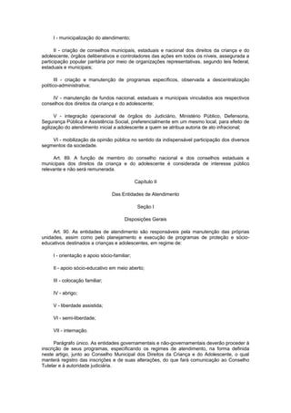 I - municipalização do atendimento;
II - criação de conselhos municipais, estaduais e nacional dos direitos da criança e do
adolescente, órgãos deliberativos e controladores das ações em todos os níveis, assegurada a
participação popular paritária por meio de organizações representativas, segundo leis federal,
estaduais e municipais;
III - criação e manutenção de programas específicos, observada a descentralização
político-administrativa;
IV - manutenção de fundos nacional, estaduais e municipais vinculados aos respectivos
conselhos dos direitos da criança e do adolescente;
V - integração operacional de órgãos do Judiciário, Ministério Público, Defensoria,
Segurança Pública e Assistência Social, preferencialmente em um mesmo local, para efeito de
agilização do atendimento inicial a adolescente a quem se atribua autoria de ato infracional;
VI - mobilização da opinião pública no sentido da indispensável participação dos diversos
segmentos da sociedade.
Art. 89. A função de membro do conselho nacional e dos conselhos estaduais e
municipais dos direitos da criança e do adolescente é considerada de interesse público
relevante e não será remunerada.
Capítulo II
Das Entidades de Atendimento
Seção I
Disposições Gerais
Art. 90. As entidades de atendimento são responsáveis pela manutenção das próprias
unidades, assim como pelo planejamento e execução de programas de proteção e sócio-
educativos destinados a crianças e adolescentes, em regime de:
I - orientação e apoio sócio-familiar;
II - apoio sócio-educativo em meio aberto;
III - colocação familiar;
IV - abrigo;
V - liberdade assistida;
VI - semi-liberdade;
VII - internação.
Parágrafo único. As entidades governamentais e não-governamentais deverão proceder à
inscrição de seus programas, especificando os regimes de atendimento, na forma definida
neste artigo, junto ao Conselho Municipal dos Direitos da Criança e do Adolescente, o qual
manterá registro das inscrições e de suas alterações, do que fará comunicação ao Conselho
Tutelar e à autoridade judiciária.
 