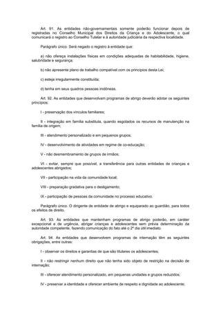 Art. 91. As entidades não-governamentais somente poderão funcionar depois de
registradas no Conselho Municipal dos Direitos da Criança e do Adolescente, o qual
comunicará o registro ao Conselho Tutelar e à autoridade judiciária da respectiva localidade.
Parágrafo único. Será negado o registro à entidade que:
a) não ofereça instalações físicas em condições adequadas de habitabilidade, higiene,
salubridade e segurança;
b) não apresente plano de trabalho compatível com os princípios desta Lei;
c) esteja irregularmente constituída;
d) tenha em seus quadros pessoas inidôneas.
Art. 92. As entidades que desenvolvam programas de abrigo deverão adotar os seguintes
princípios:
I - preservação dos vínculos familiares;
II - integração em família substituta, quando esgotados os recursos de manutenção na
família de origem;
III - atendimento personalizado e em pequenos grupos;
IV - desenvolvimento de atividades em regime de co-educação;
V - não desmembramento de grupos de irmãos;
VI - evitar, sempre que possível, a transferência para outras entidades de crianças e
adolescentes abrigados;
VII - participação na vida da comunidade local;
VIII - preparação gradativa para o desligamento;
IX - participação de pessoas da comunidade no processo educativo.
Parágrafo único. O dirigente de entidade de abrigo e equiparado ao guardião, para todos
os efeitos de direito.
Art. 93. As entidades que mantenham programas de abrigo poderão, em caráter
excepcional e de urgência, abrigar crianças e adolescentes sem prévia determinação da
autoridade competente, fazendo comunicação do fato até o 2º dia útil imediato.
Art. 94. As entidades que desenvolvem programas de internação têm as seguintes
obrigações, entre outras:
I - observar os direitos e garantias de que são titulares os adolescentes;
II - não restringir nenhum direito que não tenha sido objeto de restrição na decisão de
internação;
III - oferecer atendimento personalizado, em pequenas unidades e grupos reduzidos;
IV - preservar a identidade e oferecer ambiente de respeito e dignidade ao adolescente;
 