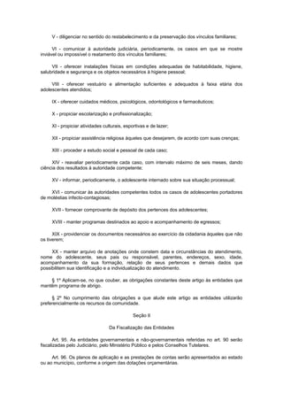V - diligenciar no sentido do restabelecimento e da preservação dos vínculos familiares;
VI - comunicar à autoridade judiciária, periodicamente, os casos em que se mostre
inviável ou impossível o reatamento dos vínculos familiares;
VII - oferecer instalações físicas em condições adequadas de habitabilidade, higiene,
salubridade e segurança e os objetos necessários à higiene pessoal;
VIII - oferecer vestuário e alimentação suficientes e adequados à faixa etária dos
adolescentes atendidos;
IX - oferecer cuidados médicos, psicológicos, odontológicos e farmacêuticos;
X - propiciar escolarização e profissionalização;
XI - propiciar atividades culturais, esportivas e de lazer;
XII - propiciar assistência religiosa àqueles que desejarem, de acordo com suas crenças;
XIII - proceder a estudo social e pessoal de cada caso;
XIV - reavaliar periodicamente cada caso, com intervalo máximo de seis meses, dando
ciência dos resultados à autoridade competente;
XV - informar, periodicamente, o adolescente internado sobre sua situação processual;
XVI - comunicar às autoridades competentes todos os casos de adolescentes portadores
de moléstias infecto-contagiosas;
XVII - fornecer comprovante de depósito dos pertences dos adolescentes;
XVIII - manter programas destinados ao apoio e acompanhamento de egressos;
XIX - providenciar os documentos necessários ao exercício da cidadania àqueles que não
os tiverem;
XX - manter arquivo de anotações onde constem data e circunstâncias do atendimento,
nome do adolescente, seus pais ou responsável, parentes, endereços, sexo, idade,
acompanhamento da sua formação, relação de seus pertences e demais dados que
possibilitem sua identificação e a individualização do atendimento.
§ 1º Aplicam-se, no que couber, as obrigações constantes deste artigo às entidades que
mantêm programa de abrigo.
§ 2º No cumprimento das obrigações a que alude este artigo as entidades utilizarão
preferencialmente os recursos da comunidade.
Seção II
Da Fiscalização das Entidades
Art. 95. As entidades governamentais e não-governamentais referidas no art. 90 serão
fiscalizadas pelo Judiciário, pelo Ministério Público e pelos Conselhos Tutelares.
Art. 96. Os planos de aplicação e as prestações de contas serão apresentados ao estado
ou ao município, conforme a origem das dotações orçamentárias.
 