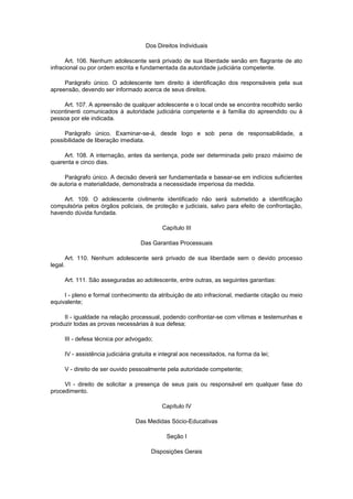 Dos Direitos Individuais
Art. 106. Nenhum adolescente será privado de sua liberdade senão em flagrante de ato
infracional ou por ordem escrita e fundamentada da autoridade judiciária competente.
Parágrafo único. O adolescente tem direito à identificação dos responsáveis pela sua
apreensão, devendo ser informado acerca de seus direitos.
Art. 107. A apreensão de qualquer adolescente e o local onde se encontra recolhido serão
incontinenti comunicados à autoridade judiciária competente e à família do apreendido ou à
pessoa por ele indicada.
Parágrafo único. Examinar-se-á, desde logo e sob pena de responsabilidade, a
possibilidade de liberação imediata.
Art. 108. A internação, antes da sentença, pode ser determinada pelo prazo máximo de
quarenta e cinco dias.
Parágrafo único. A decisão deverá ser fundamentada e basear-se em indícios suficientes
de autoria e materialidade, demonstrada a necessidade imperiosa da medida.
Art. 109. O adolescente civilmente identificado não será submetido a identificação
compulsória pelos órgãos policiais, de proteção e judiciais, salvo para efeito de confrontação,
havendo dúvida fundada.
Capítulo III
Das Garantias Processuais
Art. 110. Nenhum adolescente será privado de sua liberdade sem o devido processo
legal.
Art. 111. São asseguradas ao adolescente, entre outras, as seguintes garantias:
I - pleno e formal conhecimento da atribuição de ato infracional, mediante citação ou meio
equivalente;
II - igualdade na relação processual, podendo confrontar-se com vítimas e testemunhas e
produzir todas as provas necessárias à sua defesa;
III - defesa técnica por advogado;
IV - assistência judiciária gratuita e integral aos necessitados, na forma da lei;
V - direito de ser ouvido pessoalmente pela autoridade competente;
VI - direito de solicitar a presença de seus pais ou responsável em qualquer fase do
procedimento.
Capítulo IV
Das Medidas Sócio-Educativas
Seção I
Disposições Gerais
 