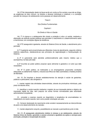 Art. 6º Na interpretação desta Lei levar-se-ão em conta os fins sociais a que ela se dirige,
as exigências do bem comum, os direitos e deveres individuais e coletivos, e a condição
peculiar da criança e do adolescente como pessoas em desenvolvimento.
Título II
Dos Direitos Fundamentais
Capítulo I
Do Direito à Vida e à Saúde
Art. 7º A criança e o adolescente têm direito a proteção à vida e à saúde, mediante a
efetivação de políticas sociais públicas que permitam o nascimento e o desenvolvimento sadio
e harmonioso, em condições dignas de existência.
Art. 8º É assegurado à gestante, através do Sistema Único de Saúde, o atendimento pré e
perinatal.
§ 1º A gestante será encaminhada aos diferentes níveis de atendimento, segundo critérios
médicos específicos, obedecendo-se aos princípios de regionalização e hierarquização do
Sistema.
§ 2º A parturiente será atendida preferencialmente pelo mesmo médico que a
acompanhou na fase pré-natal.
§ 3º Incumbe ao poder público propiciar apoio alimentar à gestante e à nutriz que dele
necessitem.
Art. 9º O poder público, as instituições e os empregadores propiciarão condições
adequadas ao aleitamento materno, inclusive aos filhos de mães submetidas a medida privativa
de liberdade.
Art. 10. Os hospitais e demais estabelecimentos de atenção à saúde de gestantes,
públicos e particulares, são obrigados a:
I - manter registro das atividades desenvolvidas, através de prontuários individuais, pelo
prazo de dezoito anos;
II - identificar o recém-nascido mediante o registro de sua impressão plantar e digital e da
impressão digital da mãe, sem prejuízo de outras formas normatizadas pela autoridade
administrativa competente;
III - proceder a exames visando ao diagnóstico e terapêutica de anormalidades no
metabolismo do recém-nascido, bem como prestar orientação aos pais;
IV - fornecer declaração de nascimento onde constem necessariamente as intercorrências
do parto e do desenvolvimento do neonato;
V - manter alojamento conjunto, possibilitando ao neonato a permanência junto à mãe.
Art. 11. É assegurado atendimento médico à criança e ao adolescente, através do
Sistema Único de Saúde, garantido o acesso universal e igualitário às ações e serviços para
promoção, proteção e recuperação da saúde.
 