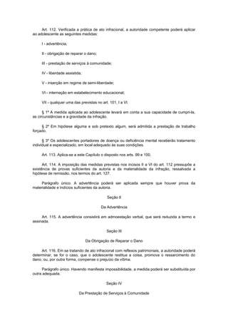 Art. 112. Verificada a prática de ato infracional, a autoridade competente poderá aplicar
ao adolescente as seguintes medidas:
I - advertência;
II - obrigação de reparar o dano;
III - prestação de serviços à comunidade;
IV - liberdade assistida;
V - inserção em regime de semi-liberdade;
VI - internação em estabelecimento educacional;
VII - qualquer uma das previstas no art. 101, I a VI.
§ 1º A medida aplicada ao adolescente levará em conta a sua capacidade de cumpri-la,
as circunstâncias e a gravidade da infração.
§ 2º Em hipótese alguma e sob pretexto algum, será admitida a prestação de trabalho
forçado.
§ 3º Os adolescentes portadores de doença ou deficiência mental receberão tratamento
individual e especializado, em local adequado às suas condições.
Art. 113. Aplica-se a este Capítulo o disposto nos arts. 99 e 100.
Art. 114. A imposição das medidas previstas nos incisos II a VI do art. 112 pressupõe a
existência de provas suficientes da autoria e da materialidade da infração, ressalvada a
hipótese de remissão, nos termos do art. 127.
Parágrafo único. A advertência poderá ser aplicada sempre que houver prova da
materialidade e indícios suficientes da autoria.
Seção II
Da Advertência
Art. 115. A advertência consistirá em admoestação verbal, que será reduzida a termo e
assinada.
Seção III
Da Obrigação de Reparar o Dano
Art. 116. Em se tratando de ato infracional com reflexos patrimoniais, a autoridade poderá
determinar, se for o caso, que o adolescente restitua a coisa, promova o ressarcimento do
dano, ou, por outra forma, compense o prejuízo da vítima.
Parágrafo único. Havendo manifesta impossibilidade, a medida poderá ser substituída por
outra adequada.
Seção IV
Da Prestação de Serviços à Comunidade
 