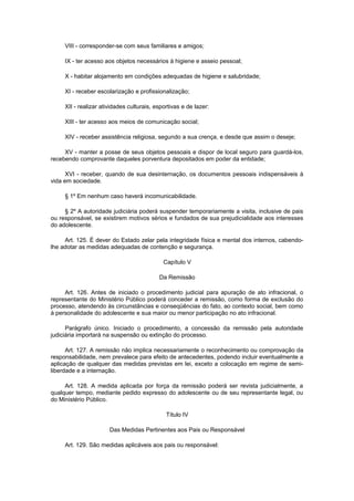 VIII - corresponder-se com seus familiares e amigos;
IX - ter acesso aos objetos necessários à higiene e asseio pessoal;
X - habitar alojamento em condições adequadas de higiene e salubridade;
XI - receber escolarização e profissionalização;
XII - realizar atividades culturais, esportivas e de lazer:
XIII - ter acesso aos meios de comunicação social;
XIV - receber assistência religiosa, segundo a sua crença, e desde que assim o deseje;
XV - manter a posse de seus objetos pessoais e dispor de local seguro para guardá-los,
recebendo comprovante daqueles porventura depositados em poder da entidade;
XVI - receber, quando de sua desinternação, os documentos pessoais indispensáveis à
vida em sociedade.
§ 1º Em nenhum caso haverá incomunicabilidade.
§ 2º A autoridade judiciária poderá suspender temporariamente a visita, inclusive de pais
ou responsável, se existirem motivos sérios e fundados de sua prejudicialidade aos interesses
do adolescente.
Art. 125. É dever do Estado zelar pela integridade física e mental dos internos, cabendo-
lhe adotar as medidas adequadas de contenção e segurança.
Capítulo V
Da Remissão
Art. 126. Antes de iniciado o procedimento judicial para apuração de ato infracional, o
representante do Ministério Público poderá conceder a remissão, como forma de exclusão do
processo, atendendo às circunstâncias e conseqüências do fato, ao contexto social, bem como
à personalidade do adolescente e sua maior ou menor participação no ato infracional.
Parágrafo único. Iniciado o procedimento, a concessão da remissão pela autoridade
judiciária importará na suspensão ou extinção do processo.
Art. 127. A remissão não implica necessariamente o reconhecimento ou comprovação da
responsabilidade, nem prevalece para efeito de antecedentes, podendo incluir eventualmente a
aplicação de qualquer das medidas previstas em lei, exceto a colocação em regime de semi-
liberdade e a internação.
Art. 128. A medida aplicada por força da remissão poderá ser revista judicialmente, a
qualquer tempo, mediante pedido expresso do adolescente ou de seu representante legal, ou
do Ministério Público.
Título IV
Das Medidas Pertinentes aos Pais ou Responsável
Art. 129. São medidas aplicáveis aos pais ou responsável:
 