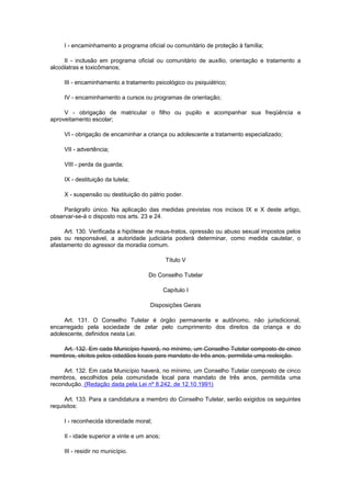 I - encaminhamento a programa oficial ou comunitário de proteção à família;
II - inclusão em programa oficial ou comunitário de auxílio, orientação e tratamento a
alcoólatras e toxicômanos;
III - encaminhamento a tratamento psicológico ou psiquiátrico;
IV - encaminhamento a cursos ou programas de orientação;
V - obrigação de matricular o filho ou pupilo e acompanhar sua freqüência e
aproveitamento escolar;
VI - obrigação de encaminhar a criança ou adolescente a tratamento especializado;
VII - advertência;
VIII - perda da guarda;
IX - destituição da tutela;
X - suspensão ou destituição do pátrio poder.
Parágrafo único. Na aplicação das medidas previstas nos incisos IX e X deste artigo,
observar-se-á o disposto nos arts. 23 e 24.
Art. 130. Verificada a hipótese de maus-tratos, opressão ou abuso sexual impostos pelos
pais ou responsável, a autoridade judiciária poderá determinar, como medida cautelar, o
afastamento do agressor da moradia comum.
Título V
Do Conselho Tutelar
Capítulo I
Disposições Gerais
Art. 131. O Conselho Tutelar é órgão permanente e autônomo, não jurisdicional,
encarregado pela sociedade de zelar pelo cumprimento dos direitos da criança e do
adolescente, definidos nesta Lei.
Art. 132. Em cada Município haverá, no mínimo, um Conselho Tutelar composto de cinco
membros, eleitos pelos cidadãos locais para mandato de três anos, permitida uma reeleição.
Art. 132. Em cada Município haverá, no mínimo, um Conselho Tutelar composto de cinco
membros, escolhidos pela comunidade local para mandato de três anos, permitida uma
recondução. (Redação dada pela Lei nº 8.242, de 12.10.1991)
Art. 133. Para a candidatura a membro do Conselho Tutelar, serão exigidos os seguintes
requisitos:
I - reconhecida idoneidade moral;
II - idade superior a vinte e um anos;
III - residir no município.
 