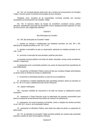 Art. 134. Lei municipal disporá sobre local, dia e horário de funcionamento do Conselho
Tutelar, inclusive quanto a eventual remuneração de seus membros.
Parágrafo único. Constará da lei orçamentária municipal previsão dos recursos
necessários ao funcionamento do Conselho Tutelar.
Art. 135. O exercício efetivo da função de conselheiro constituirá serviço público
relevante, estabelecerá presunção de idoneidade moral e assegurará prisão especial, em caso
de crime comum, até o julgamento definitivo.
Capítulo II
Das Atribuições do Conselho
Art. 136. São atribuições do Conselho Tutelar:
I - atender as crianças e adolescentes nas hipóteses previstas nos arts. 98 e 105,
aplicando as medidas previstas no art. 101, I a VII;
II - atender e aconselhar os pais ou responsável, aplicando as medidas previstas no art.
129, I a VII;
III - promover a execução de suas decisões, podendo para tanto:
a) requisitar serviços públicos nas áreas de saúde, educação, serviço social, previdência,
trabalho e segurança;
b) representar junto à autoridade judiciária nos casos de descumprimento injustificado de
suas deliberações.
IV - encaminhar ao Ministério Público notícia de fato que constitua infração administrativa
ou penal contra os direitos da criança ou adolescente;
V - encaminhar à autoridade judiciária os casos de sua competência;
VI - providenciar a medida estabelecida pela autoridade judiciária, dentre as previstas no
art. 101, de I a VI, para o adolescente autor de ato infracional;
VII - expedir notificações;
VIII - requisitar certidões de nascimento e de óbito de criança ou adolescente quando
necessário;
IX - assessorar o Poder Executivo local na elaboração da proposta orçamentária para
planos e programas de atendimento dos direitos da criança e do adolescente;
X - representar, em nome da pessoa e da família, contra a violação dos direitos previstos
no art. 220, § 3º, inciso II, da Constituição Federal;
XI - representar ao Ministério Público, para efeito das ações de perda ou suspensão do
pátrio poder.
Art. 137. As decisões do Conselho Tutelar somente poderão ser revistas pela autoridade
judiciária a pedido de quem tenha legítimo interesse.
Capítulo III
 