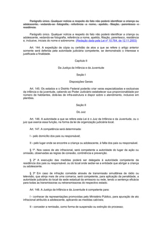 Parágrafo único. Qualquer notícia a respeito do fato não poderá identificar a criança ou
adolescente, vedando-se fotografia, referência a nome, apelido, filiação, parentesco e
residência.
Parágrafo único. Qualquer notícia a respeito do fato não poderá identificar a criança ou
adolescente, vedando-se fotografia, referência a nome, apelido, filiação, parentesco, residência
e, inclusive, iniciais do nome e sobrenome. (Redação dada pela Lei nº 10.764, de 12.11.2003)
Art. 144. A expedição de cópia ou certidão de atos a que se refere o artigo anterior
somente será deferida pela autoridade judiciária competente, se demonstrado o interesse e
justificada a finalidade.
Capítulo II
Da Justiça da Infância e da Juventude
Seção I
Disposições Gerais
Art. 145. Os estados e o Distrito Federal poderão criar varas especializadas e exclusivas
da infância e da juventude, cabendo ao Poder Judiciário estabelecer sua proporcionalidade por
número de habitantes, dotá-las de infra-estrutura e dispor sobre o atendimento, inclusive em
plantões.
Seção II
Do Juiz
Art. 146. A autoridade a que se refere esta Lei é o Juiz da Infância e da Juventude, ou o
juiz que exerce essa função, na forma da lei de organização judiciária local.
Art. 147. A competência será determinada:
I - pelo domicílio dos pais ou responsável;
II - pelo lugar onde se encontre a criança ou adolescente, à falta dos pais ou responsável.
§ 1º. Nos casos de ato infracional, será competente a autoridade do lugar da ação ou
omissão, observadas as regras de conexão, continência e prevenção.
§ 2º A execução das medidas poderá ser delegada à autoridade competente da
residência dos pais ou responsável, ou do local onde sediar-se a entidade que abrigar a criança
ou adolescente.
§ 3º Em caso de infração cometida através de transmissão simultânea de rádio ou
televisão, que atinja mais de uma comarca, será competente, para aplicação da penalidade, a
autoridade judiciária do local da sede estadual da emissora ou rede, tendo a sentença eficácia
para todas as transmissoras ou retransmissoras do respectivo estado.
Art. 148. A Justiça da Infância e da Juventude é competente para:
I - conhecer de representações promovidas pelo Ministério Público, para apuração de ato
infracional atribuído a adolescente, aplicando as medidas cabíveis;
II - conceder a remissão, como forma de suspensão ou extinção do processo;
 