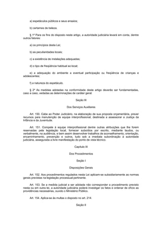 a) espetáculos públicos e seus ensaios;
b) certames de beleza.
§ 1º Para os fins do disposto neste artigo, a autoridade judiciária levará em conta, dentre
outros fatores:
a) os princípios desta Lei;
b) as peculiaridades locais;
c) a existência de instalações adequadas;
d) o tipo de freqüência habitual ao local;
e) a adequação do ambiente a eventual participação ou freqüência de crianças e
adolescentes;
f) a natureza do espetáculo.
§ 2º As medidas adotadas na conformidade deste artigo deverão ser fundamentadas,
caso a caso, vedadas as determinações de caráter geral.
Seção III
Dos Serviços Auxiliares
Art. 150. Cabe ao Poder Judiciário, na elaboração de sua proposta orçamentária, prever
recursos para manutenção de equipe interprofissional, destinada a assessorar a Justiça da
Infância e da Juventude.
Art. 151. Compete à equipe interprofissional dentre outras atribuições que lhe forem
reservadas pela legislação local, fornecer subsídios por escrito, mediante laudos, ou
verbalmente, na audiência, e bem assim desenvolver trabalhos de aconselhamento, orientação,
encaminhamento, prevenção e outros, tudo sob a imediata subordinação à autoridade
judiciária, assegurada a livre manifestação do ponto de vista técnico.
Capítulo III
Dos Procedimentos
Seção I
Disposições Gerais
Art. 152. Aos procedimentos regulados nesta Lei aplicam-se subsidiariamente as normas
gerais previstas na legislação processual pertinente.
Art. 153. Se a medida judicial a ser adotada não corresponder a procedimento previsto
nesta ou em outra lei, a autoridade judiciária poderá investigar os fatos e ordenar de ofício as
providências necessárias, ouvido o Ministério Público.
Art. 154. Aplica-se às multas o disposto no art. 214.
Seção II
 