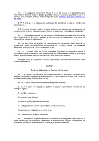 Art. 11. É assegurado atendimento integral à saúde da criança e do adolescente, por
intermédio do Sistema Único de Saúde, garantido o acesso universal e igualitário às ações e
serviços para promoção, proteção e recuperação da saúde. (Redação dada pela Lei nº 11.185,
de 2005)
§ 1º A criança e o adolescente portadores de deficiência receberão atendimento
especializado.
§ 2º Incumbe ao poder público fornecer gratuitamente àqueles que necessitarem os
medicamentos, próteses e outros recursos relativos ao tratamento, habilitação ou reabilitação.
Art. 12. Os estabelecimentos de atendimento à saúde deverão proporcionar condições
para a permanência em tempo integral de um dos pais ou responsável, nos casos de
internação de criança ou adolescente.
Art. 13. Os casos de suspeita ou confirmação de maus-tratos contra criança ou
adolescente serão obrigatoriamente comunicados ao Conselho Tutelar da respectiva
localidade, sem prejuízo de outras providências legais.
Art. 14. O Sistema Único de Saúde promoverá programas de assistência médica e
odontológica para a prevenção das enfermidades que ordinariamente afetam a população
infantil, e campanhas de educação sanitária para pais, educadores e alunos.
Parágrafo único. É obrigatória a vacinação das crianças nos casos recomendados pelas
autoridades sanitárias.
Capítulo II
Do Direito à Liberdade, ao Respeito e à Dignidade
Art. 15. A criança e o adolescente têm direito à liberdade, ao respeito e à dignidade como
pessoas humanas em processo de desenvolvimento e como sujeitos de direitos civis, humanos
e sociais garantidos na Constituição e nas leis.
Art. 16. O direito à liberdade compreende os seguintes aspectos:
I - ir, vir e estar nos logradouros públicos e espaços comunitários, ressalvadas as
restrições legais;
II - opinião e expressão;
III - crença e culto religioso;
IV - brincar, praticar esportes e divertir-se;
V - participar da vida familiar e comunitária, sem discriminação;
VI - participar da vida política, na forma da lei;
VII - buscar refúgio, auxílio e orientação.
Art. 17. O direito ao respeito consiste na inviolabilidade da integridade física, psíquica e
moral da criança e do adolescente, abrangendo a preservação da imagem, da identidade, da
autonomia, dos valores, idéias e crenças, dos espaços e objetos pessoais.
 