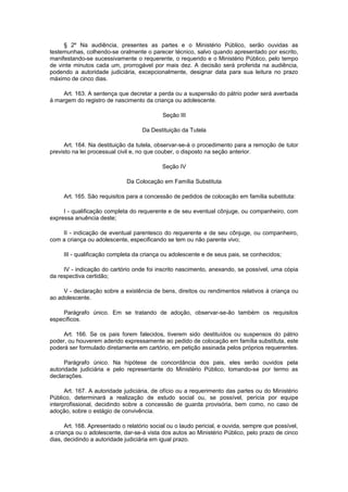 § 2º Na audiência, presentes as partes e o Ministério Público, serão ouvidas as
testemunhas, colhendo-se oralmente o parecer técnico, salvo quando apresentado por escrito,
manifestando-se sucessivamente o requerente, o requerido e o Ministério Público, pelo tempo
de vinte minutos cada um, prorrogável por mais dez. A decisão será proferida na audiência,
podendo a autoridade judiciária, excepcionalmente, designar data para sua leitura no prazo
máximo de cinco dias.
Art. 163. A sentença que decretar a perda ou a suspensão do pátrio poder será averbada
à margem do registro de nascimento da criança ou adolescente.
Seção III
Da Destituição da Tutela
Art. 164. Na destituição da tutela, observar-se-á o procedimento para a remoção de tutor
previsto na lei processual civil e, no que couber, o disposto na seção anterior.
Seção IV
Da Colocação em Família Substituta
Art. 165. São requisitos para a concessão de pedidos de colocação em família substituta:
I - qualificação completa do requerente e de seu eventual cônjuge, ou companheiro, com
expressa anuência deste;
II - indicação de eventual parentesco do requerente e de seu cônjuge, ou companheiro,
com a criança ou adolescente, especificando se tem ou não parente vivo;
III - qualificação completa da criança ou adolescente e de seus pais, se conhecidos;
IV - indicação do cartório onde foi inscrito nascimento, anexando, se possível, uma cópia
da respectiva certidão;
V - declaração sobre a existência de bens, direitos ou rendimentos relativos à criança ou
ao adolescente.
Parágrafo único. Em se tratando de adoção, observar-se-ão também os requisitos
específicos.
Art. 166. Se os pais forem falecidos, tiverem sido destituídos ou suspensos do pátrio
poder, ou houverem aderido expressamente ao pedido de colocação em família substituta, este
poderá ser formulado diretamente em cartório, em petição assinada pelos próprios requerentes.
Parágrafo único. Na hipótese de concordância dos pais, eles serão ouvidos pela
autoridade judiciária e pelo representante do Ministério Público, tomando-se por termo as
declarações.
Art. 167. A autoridade judiciária, de ofício ou a requerimento das partes ou do Ministério
Público, determinará a realização de estudo social ou, se possível, perícia por equipe
interprofissional, decidindo sobre a concessão de guarda provisória, bem como, no caso de
adoção, sobre o estágio de convivência.
Art. 168. Apresentado o relatório social ou o laudo pericial, e ouvida, sempre que possível,
a criança ou o adolescente, dar-se-á vista dos autos ao Ministério Público, pelo prazo de cinco
dias, decidindo a autoridade judiciária em igual prazo.
 