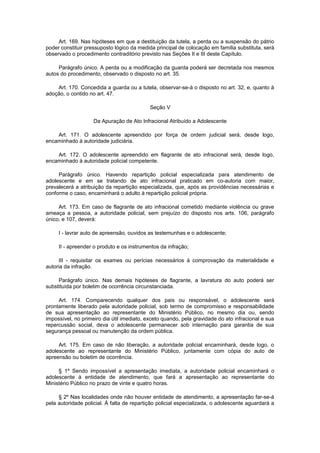 Art. 169. Nas hipóteses em que a destituição da tutela, a perda ou a suspensão do pátrio
poder constituir pressuposto lógico da medida principal de colocação em família substituta, será
observado o procedimento contraditório previsto nas Seções II e III deste Capítulo.
Parágrafo único. A perda ou a modificação da guarda poderá ser decretada nos mesmos
autos do procedimento, observado o disposto no art. 35.
Art. 170. Concedida a guarda ou a tutela, observar-se-á o disposto no art. 32, e, quanto à
adoção, o contido no art. 47.
Seção V
Da Apuração de Ato Infracional Atribuído a Adolescente
Art. 171. O adolescente apreendido por força de ordem judicial será, desde logo,
encaminhado à autoridade judiciária.
Art. 172. O adolescente apreendido em flagrante de ato infracional será, desde logo,
encaminhado à autoridade policial competente.
Parágrafo único. Havendo repartição policial especializada para atendimento de
adolescente e em se tratando de ato infracional praticado em co-autoria com maior,
prevalecerá a atribuição da repartição especializada, que, após as providências necessárias e
conforme o caso, encaminhará o adulto à repartição policial própria.
Art. 173. Em caso de flagrante de ato infracional cometido mediante violência ou grave
ameaça a pessoa, a autoridade policial, sem prejuízo do disposto nos arts. 106, parágrafo
único, e 107, deverá:
I - lavrar auto de apreensão, ouvidos as testemunhas e o adolescente;
II - apreender o produto e os instrumentos da infração;
III - requisitar os exames ou perícias necessários à comprovação da materialidade e
autoria da infração.
Parágrafo único. Nas demais hipóteses de flagrante, a lavratura do auto poderá ser
substituída por boletim de ocorrência circunstanciada.
Art. 174. Comparecendo qualquer dos pais ou responsável, o adolescente será
prontamente liberado pela autoridade policial, sob termo de compromisso e responsabilidade
de sua apresentação ao representante do Ministério Público, no mesmo dia ou, sendo
impossível, no primeiro dia útil imediato, exceto quando, pela gravidade do ato infracional e sua
repercussão social, deva o adolescente permanecer sob internação para garantia de sua
segurança pessoal ou manutenção da ordem pública.
Art. 175. Em caso de não liberação, a autoridade policial encaminhará, desde logo, o
adolescente ao representante do Ministério Público, juntamente com cópia do auto de
apreensão ou boletim de ocorrência.
§ 1º Sendo impossível a apresentação imediata, a autoridade policial encaminhará o
adolescente à entidade de atendimento, que fará a apresentação ao representante do
Ministério Público no prazo de vinte e quatro horas.
§ 2º Nas localidades onde não houver entidade de atendimento, a apresentação far-se-á
pela autoridade policial. À falta de repartição policial especializada, o adolescente aguardará a
 