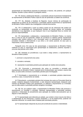 apresentação em dependência separada da destinada a maiores, não podendo, em qualquer
hipótese, exceder o prazo referido no parágrafo anterior.
Art. 176. Sendo o adolescente liberado, a autoridade policial encaminhará imediatamente
ao representante do Ministério Público cópia do auto de apreensão ou boletim de ocorrência.
Art. 177. Se, afastada a hipótese de flagrante, houver indícios de participação de
adolescente na prática de ato infracional, a autoridade policial encaminhará ao representante
do Ministério Público relatório das investigações e demais documentos.
Art. 178. O adolescente a quem se atribua autoria de ato infracional não poderá ser
conduzido ou transportado em compartimento fechado de veículo policial, em condições
atentatórias à sua dignidade, ou que impliquem risco à sua integridade física ou mental, sob
pena de responsabilidade.
Art. 179. Apresentado o adolescente, o representante do Ministério Público, no mesmo
dia e à vista do auto de apreensão, boletim de ocorrência ou relatório policial, devidamente
autuados pelo cartório judicial e com informação sobre os antecedentes do adolescente,
procederá imediata e informalmente à sua oitiva e, em sendo possível, de seus pais ou
responsável, vítima e testemunhas.
Parágrafo único. Em caso de não apresentação, o representante do Ministério Público
notificará os pais ou responsável para apresentação do adolescente, podendo requisitar o
concurso das polícias civil e militar.
Art. 180. Adotadas as providências a que alude o artigo anterior, o representante do
Ministério Público poderá:
I - promover o arquivamento dos autos;
II - conceder a remissão;
III - representar à autoridade judiciária para aplicação de medida sócio-educativa.
Art. 181. Promovido o arquivamento dos autos ou concedida a remissão pelo
representante do Ministério Público, mediante termo fundamentado, que conterá o resumo dos
fatos, os autos serão conclusos à autoridade judiciária para homologação.
§ 1º Homologado o arquivamento ou a remissão, a autoridade judiciária determinará,
conforme o caso, o cumprimento da medida.
§ 2º Discordando, a autoridade judiciária fará remessa dos autos ao Procurador-Geral de
Justiça, mediante despacho fundamentado, e este oferecerá representação, designará outro
membro do Ministério Público para apresentá-la, ou ratificará o arquivamento ou a remissão,
que só então estará a autoridade judiciária obrigada a homologar.
Art. 182. Se, por qualquer razão, o representante do Ministério Público não promover o
arquivamento ou conceder a remissão, oferecerá representação à autoridade judiciária,
propondo a instauração de procedimento para aplicação da medida sócio-educativa que se
afigurar a mais adequada.
§ 1º A representação será oferecida por petição, que conterá o breve resumo dos fatos e
a classificação do ato infracional e, quando necessário, o rol de testemunhas, podendo ser
deduzida oralmente, em sessão diária instalada pela autoridade judiciária.
§ 2º A representação independe de prova pré-constituída da autoria e materialidade.
 