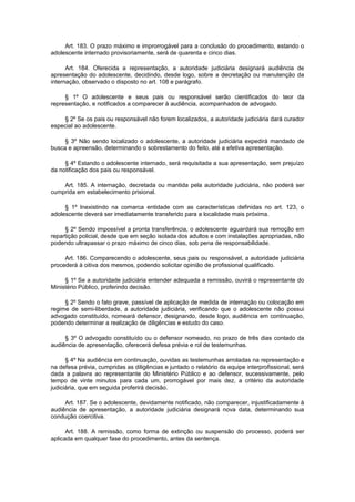 Art. 183. O prazo máximo e improrrogável para a conclusão do procedimento, estando o
adolescente internado provisoriamente, será de quarenta e cinco dias.
Art. 184. Oferecida a representação, a autoridade judiciária designará audiência de
apresentação do adolescente, decidindo, desde logo, sobre a decretação ou manutenção da
internação, observado o disposto no art. 108 e parágrafo.
§ 1º O adolescente e seus pais ou responsável serão cientificados do teor da
representação, e notificados a comparecer à audiência, acompanhados de advogado.
§ 2º Se os pais ou responsável não forem localizados, a autoridade judiciária dará curador
especial ao adolescente.
§ 3º Não sendo localizado o adolescente, a autoridade judiciária expedirá mandado de
busca e apreensão, determinando o sobrestamento do feito, até a efetiva apresentação.
§ 4º Estando o adolescente internado, será requisitada a sua apresentação, sem prejuízo
da notificação dos pais ou responsável.
Art. 185. A internação, decretada ou mantida pela autoridade judiciária, não poderá ser
cumprida em estabelecimento prisional.
§ 1º Inexistindo na comarca entidade com as características definidas no art. 123, o
adolescente deverá ser imediatamente transferido para a localidade mais próxima.
§ 2º Sendo impossível a pronta transferência, o adolescente aguardará sua remoção em
repartição policial, desde que em seção isolada dos adultos e com instalações apropriadas, não
podendo ultrapassar o prazo máximo de cinco dias, sob pena de responsabilidade.
Art. 186. Comparecendo o adolescente, seus pais ou responsável, a autoridade judiciária
procederá à oitiva dos mesmos, podendo solicitar opinião de profissional qualificado.
§ 1º Se a autoridade judiciária entender adequada a remissão, ouvirá o representante do
Ministério Público, proferindo decisão.
§ 2º Sendo o fato grave, passível de aplicação de medida de internação ou colocação em
regime de semi-liberdade, a autoridade judiciária, verificando que o adolescente não possui
advogado constituído, nomeará defensor, designando, desde logo, audiência em continuação,
podendo determinar a realização de diligências e estudo do caso.
§ 3º O advogado constituído ou o defensor nomeado, no prazo de três dias contado da
audiência de apresentação, oferecerá defesa prévia e rol de testemunhas.
§ 4º Na audiência em continuação, ouvidas as testemunhas arroladas na representação e
na defesa prévia, cumpridas as diligências e juntado o relatório da equipe interprofissional, será
dada a palavra ao representante do Ministério Público e ao defensor, sucessivamente, pelo
tempo de vinte minutos para cada um, prorrogável por mais dez, a critério da autoridade
judiciária, que em seguida proferirá decisão.
Art. 187. Se o adolescente, devidamente notificado, não comparecer, injustificadamente à
audiência de apresentação, a autoridade judiciária designará nova data, determinando sua
condução coercitiva.
Art. 188. A remissão, como forma de extinção ou suspensão do processo, poderá ser
aplicada em qualquer fase do procedimento, antes da sentença.
 