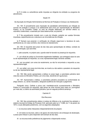 § 4º A multa e a advertência serão impostas ao dirigente da entidade ou programa de
atendimento.
Seção VII
Da Apuração de Infração Administrativa às Normas de Proteção à Criança e ao Adolescente
Art. 194. O procedimento para imposição de penalidade administrativa por infração às
normas de proteção à criança e ao adolescente terá início por representação do Ministério
Público, ou do Conselho Tutelar, ou auto de infração elaborado por servidor efetivo ou
voluntário credenciado, e assinado por duas testemunhas, se possível.
§ 1º No procedimento iniciado com o auto de infração, poderão ser usadas fórmulas
impressas, especificando-se a natureza e as circunstâncias da infração.
§ 2º Sempre que possível, à verificação da infração seguir-se-á a lavratura do auto,
certificando-se, em caso contrário, dos motivos do retardamento.
Art. 195. O requerido terá prazo de dez dias para apresentação de defesa, contado da
data da intimação, que será feita:
I - pelo autuante, no próprio auto, quando este for lavrado na presença do requerido;
II - por oficial de justiça ou funcionário legalmente habilitado, que entregará cópia do auto
ou da representação ao requerido, ou a seu representante legal, lavrando certidão;
III - por via postal, com aviso de recebimento, se não for encontrado o requerido ou seu
representante legal;
IV - por edital, com prazo de trinta dias, se incerto ou não sabido o paradeiro do requerido
ou de seu representante legal.
Art. 196. Não sendo apresentada a defesa no prazo legal, a autoridade judiciária dará
vista dos autos do Ministério Público, por cinco dias, decidindo em igual prazo.
Art. 197. Apresentada a defesa, a autoridade judiciária procederá na conformidade do
artigo anterior, ou, sendo necessário, designará audiência de instrução e julgamento.
Parágrafo único. Colhida a prova oral, manifestar-se-ão sucessivamente o Ministério
Público e o procurador do requerido, pelo tempo de vinte minutos para cada um, prorrogável
por mais dez, a critério da autoridade judiciária, que em seguida proferirá sentença.
Capítulo IV
Dos Recursos
Art. 198. Nos procedimentos afetos à Justiça da Infância e da Juventude fica adotado o
sistema recursal do Código de Processo Civil, aprovado pela Lei n.º 5.869, de 11 de janeiro de
1973, e suas alterações posteriores, com as seguintes adaptações:
I - os recursos serão interpostos independentemente de preparo;
II - em todos os recursos, salvo o de agravo de instrumento e de embargos de declaração,
o prazo para interpor e para responder será sempre de dez dias;
III - os recursos terão preferência de julgamento e dispensarão revisor;
 