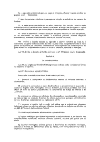 IV - o agravado será intimado para, no prazo de cinco dias, oferecer resposta e indicar as
peças a serem trasladadas;
V - será de quarenta e oito horas o prazo para a extração, a conferência e o conserto do
traslado;
VI - a apelação será recebida em seu efeito devolutivo. Será também conferido efeito
suspensivo quando interposta contra sentença que deferir a adoção por estrangeiro e, a juízo
da autoridade judiciária, sempre que houver perigo de dano irreparável ou de difícil reparação;
VII - antes de determinar a remessa dos autos à superior instância, no caso de apelação,
ou do instrumento, no caso de agravo, a autoridade judiciária proferirá despacho
fundamentado, mantendo ou reformando a decisão, no prazo de cinco dias;
VIII - mantida a decisão apelada ou agravada, o escrivão remeterá os autos ou o
instrumento à superior instância dentro de vinte e quatro horas, independentemente de novo
pedido do recorrente; se a reformar, a remessa dos autos dependerá de pedido expresso da
parte interessada ou do Ministério Público, no prazo de cinco dias, contados da intimação.
Art. 199. Contra as decisões proferidas com base no art. 149 caberá recurso de apelação.
Capítulo V
Do Ministério Público
Art. 200. As funções do Ministério Público previstas nesta Lei serão exercidas nos termos
da respectiva lei orgânica.
Art. 201. Compete ao Ministério Público:
I - conceder a remissão como forma de exclusão do processo;
II - promover e acompanhar os procedimentos relativos às infrações atribuídas a
adolescentes;
III - promover e acompanhar as ações de alimentos e os procedimentos de suspensão e
destituição do pátrio poder, nomeação e remoção de tutores, curadores e guardiães, bem como
oficiar em todos os demais procedimentos da competência da Justiça da Infância e da
Juventude;
IV - promover, de ofício ou por solicitação dos interessados, a especialização e a inscrição
de hipoteca legal e a prestação de contas dos tutores, curadores e quaisquer administradores
de bens de crianças e adolescentes nas hipóteses do art. 98;
V - promover o inquérito civil e a ação civil pública para a proteção dos interesses
individuais, difusos ou coletivos relativos à infância e à adolescência, inclusive os definidos no
art. 220, § 3º inciso II, da Constituição Federal;
VI - instaurar procedimentos administrativos e, para instruí-los:
a) expedir notificações para colher depoimentos ou esclarecimentos e, em caso de não
comparecimento injustificado, requisitar condução coercitiva, inclusive pela polícia civil ou
militar;
b) requisitar informações, exames, perícias e documentos de autoridades municipais,
estaduais e federais, da administração direta ou indireta, bem como promover inspeções e
diligências investigatórias;
 