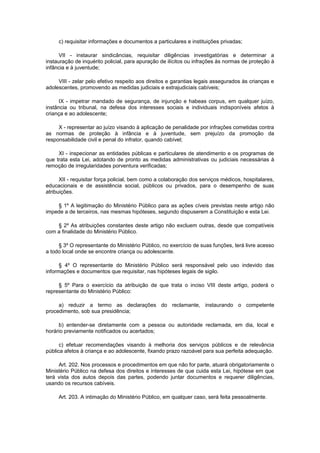 c) requisitar informações e documentos a particulares e instituições privadas;
VII - instaurar sindicâncias, requisitar diligências investigatórias e determinar a
instauração de inquérito policial, para apuração de ilícitos ou infrações às normas de proteção à
infância e à juventude;
VIII - zelar pelo efetivo respeito aos direitos e garantias legais assegurados às crianças e
adolescentes, promovendo as medidas judiciais e extrajudiciais cabíveis;
IX - impetrar mandado de segurança, de injunção e habeas corpus, em qualquer juízo,
instância ou tribunal, na defesa dos interesses sociais e individuais indisponíveis afetos à
criança e ao adolescente;
X - representar ao juízo visando à aplicação de penalidade por infrações cometidas contra
as normas de proteção à infância e à juventude, sem prejuízo da promoção da
responsabilidade civil e penal do infrator, quando cabível;
XI - inspecionar as entidades públicas e particulares de atendimento e os programas de
que trata esta Lei, adotando de pronto as medidas administrativas ou judiciais necessárias à
remoção de irregularidades porventura verificadas;
XII - requisitar força policial, bem como a colaboração dos serviços médicos, hospitalares,
educacionais e de assistência social, públicos ou privados, para o desempenho de suas
atribuições.
§ 1º A legitimação do Ministério Público para as ações cíveis previstas neste artigo não
impede a de terceiros, nas mesmas hipóteses, segundo dispuserem a Constituição e esta Lei.
§ 2º As atribuições constantes deste artigo não excluem outras, desde que compatíveis
com a finalidade do Ministério Público.
§ 3º O representante do Ministério Público, no exercício de suas funções, terá livre acesso
a todo local onde se encontre criança ou adolescente.
§ 4º O representante do Ministério Público será responsável pelo uso indevido das
informações e documentos que requisitar, nas hipóteses legais de sigilo.
§ 5º Para o exercício da atribuição de que trata o inciso VIII deste artigo, poderá o
representante do Ministério Público:
a) reduzir a termo as declarações do reclamante, instaurando o competente
procedimento, sob sua presidência;
b) entender-se diretamente com a pessoa ou autoridade reclamada, em dia, local e
horário previamente notificados ou acertados;
c) efetuar recomendações visando à melhoria dos serviços públicos e de relevância
pública afetos à criança e ao adolescente, fixando prazo razoável para sua perfeita adequação.
Art. 202. Nos processos e procedimentos em que não for parte, atuará obrigatoriamente o
Ministério Público na defesa dos direitos e interesses de que cuida esta Lei, hipótese em que
terá vista dos autos depois das partes, podendo juntar documentos e requerer diligências,
usando os recursos cabíveis.
Art. 203. A intimação do Ministério Público, em qualquer caso, será feita pessoalmente.
 