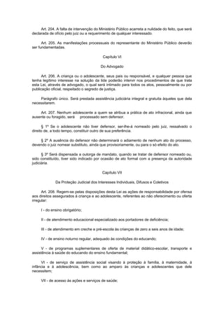Art. 204. A falta de intervenção do Ministério Público acarreta a nulidade do feito, que será
declarada de ofício pelo juiz ou a requerimento de qualquer interessado.
Art. 205. As manifestações processuais do representante do Ministério Público deverão
ser fundamentadas.
Capítulo VI
Do Advogado
Art. 206. A criança ou o adolescente, seus pais ou responsável, e qualquer pessoa que
tenha legítimo interesse na solução da lide poderão intervir nos procedimentos de que trata
esta Lei, através de advogado, o qual será intimado para todos os atos, pessoalmente ou por
publicação oficial, respeitado o segredo de justiça.
Parágrafo único. Será prestada assistência judiciária integral e gratuita àqueles que dela
necessitarem.
Art. 207. Nenhum adolescente a quem se atribua a prática de ato infracional, ainda que
ausente ou foragido, será processado sem defensor.
§ 1º Se o adolescente não tiver defensor, ser-lhe-á nomeado pelo juiz, ressalvado o
direito de, a todo tempo, constituir outro de sua preferência.
§ 2º A ausência do defensor não determinará o adiamento de nenhum ato do processo,
devendo o juiz nomear substituto, ainda que provisoriamente, ou para o só efeito do ato.
§ 3º Será dispensada a outorga de mandato, quando se tratar de defensor nomeado ou,
sido constituído, tiver sido indicado por ocasião de ato formal com a presença da autoridade
judiciária.
Capítulo VII
Da Proteção Judicial dos Interesses Individuais, Difusos e Coletivos
Art. 208. Regem-se pelas disposições desta Lei as ações de responsabilidade por ofensa
aos direitos assegurados à criança e ao adolescente, referentes ao não oferecimento ou oferta
irregular:
I - do ensino obrigatório;
II - de atendimento educacional especializado aos portadores de deficiência;
III - de atendimento em creche e pré-escola às crianças de zero a seis anos de idade;
IV - de ensino noturno regular, adequado às condições do educando;
V - de programas suplementares de oferta de material didático-escolar, transporte e
assistência à saúde do educando do ensino fundamental;
VI - de serviço de assistência social visando à proteção à família, à maternidade, à
infância e à adolescência, bem como ao amparo às crianças e adolescentes que dele
necessitem;
VII - de acesso às ações e serviços de saúde;
 