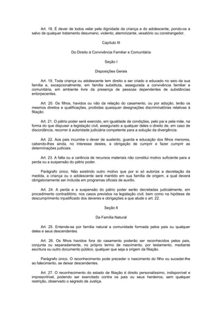 Art. 18. É dever de todos velar pela dignidade da criança e do adolescente, pondo-os a
salvo de qualquer tratamento desumano, violento, aterrorizante, vexatório ou constrangedor.
Capítulo III
Do Direito à Convivência Familiar e Comunitária
Seção I
Disposições Gerais
Art. 19. Toda criança ou adolescente tem direito a ser criado e educado no seio da sua
família e, excepcionalmente, em família substituta, assegurada a convivência familiar e
comunitária, em ambiente livre da presença de pessoas dependentes de substâncias
entorpecentes.
Art. 20. Os filhos, havidos ou não da relação do casamento, ou por adoção, terão os
mesmos direitos e qualificações, proibidas quaisquer designações discriminatórias relativas à
filiação.
Art. 21. O pátrio poder será exercido, em igualdade de condições, pelo pai e pela mãe, na
forma do que dispuser a legislação civil, assegurado a qualquer deles o direito de, em caso de
discordância, recorrer à autoridade judiciária competente para a solução da divergência.
Art. 22. Aos pais incumbe o dever de sustento, guarda e educação dos filhos menores,
cabendo-lhes ainda, no interesse destes, a obrigação de cumprir e fazer cumprir as
determinações judiciais.
Art. 23. A falta ou a carência de recursos materiais não constitui motivo suficiente para a
perda ou a suspensão do pátrio poder.
Parágrafo único. Não existindo outro motivo que por si só autorize a decretação da
medida, a criança ou o adolescente será mantido em sua família de origem, a qual deverá
obrigatoriamente ser incluída em programas oficiais de auxílio.
Art. 24. A perda e a suspensão do pátrio poder serão decretadas judicialmente, em
procedimento contraditório, nos casos previstos na legislação civil, bem como na hipótese de
descumprimento injustificado dos deveres e obrigações a que alude o art. 22.
Seção II
Da Família Natural
Art. 25. Entende-se por família natural a comunidade formada pelos pais ou qualquer
deles e seus descendentes.
Art. 26. Os filhos havidos fora do casamento poderão ser reconhecidos pelos pais,
conjunta ou separadamente, no próprio termo de nascimento, por testamento, mediante
escritura ou outro documento público, qualquer que seja a origem da filiação.
Parágrafo único. O reconhecimento pode preceder o nascimento do filho ou suceder-lhe
ao falecimento, se deixar descendentes.
Art. 27. O reconhecimento do estado de filiação é direito personalíssimo, indisponível e
imprescritível, podendo ser exercitado contra os pais ou seus herdeiros, sem qualquer
restrição, observado o segredo de Justiça.
 