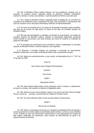 Art. 223. O Ministério Público poderá instaurar, sob sua presidência, inquérito civil, ou
requisitar, de qualquer pessoa, organismo público ou particular, certidões, informações,
exames ou perícias, no prazo que assinalar, o qual não poderá ser inferior a dez dias úteis.
§ 1º Se o órgão do Ministério Público, esgotadas todas as diligências, se convencer da
inexistência de fundamento para a propositura da ação cível, promoverá o arquivamento dos
autos do inquérito civil ou das peças informativas, fazendo-o fundamentadamente.
§ 2º Os autos do inquérito civil ou as peças de informação arquivados serão remetidos,
sob pena de se incorrer em falta grave, no prazo de três dias, ao Conselho Superior do
Ministério Público.
§ 3º Até que seja homologada ou rejeitada a promoção de arquivamento, em sessão do
Conselho Superior do Ministério público, poderão as associações legitimadas apresentar
razões escritas ou documentos, que serão juntados aos autos do inquérito ou anexados às
peças de informação.
§ 4º A promoção de arquivamento será submetida a exame e deliberação do Conselho
Superior do Ministério Público, conforme dispuser o seu regimento.
§ 5º Deixando o Conselho Superior de homologar a promoção de arquivamento,
designará, desde logo, outro órgão do Ministério Público para o ajuizamento da ação.
Art. 224. Aplicam-se subsidiariamente, no que couber, as disposições da Lei n.º 7.347, de
24 de julho de 1985.
Título VII
Dos Crimes e Das Infrações Administrativas
Capítulo I
Dos Crimes
Seção I
Disposições Gerais
Art. 225. Este Capítulo dispõe sobre crimes praticados contra a criança e o adolescente,
por ação ou omissão, sem prejuízo do disposto na legislação penal.
Art. 226. Aplicam-se aos crimes definidos nesta Lei as normas da Parte Geral do Código
Penal e, quanto ao processo, as pertinentes ao Código de Processo Penal.
Art. 227. Os crimes definidos nesta Lei são de ação pública incondicionada
Seção II
Dos Crimes em Espécie
Art. 228. Deixar o encarregado de serviço ou o dirigente de estabelecimento de atenção à
saúde de gestante de manter registro das atividades desenvolvidas, na forma e prazo referidos
no art. 10 desta Lei, bem como de fornecer à parturiente ou a seu responsável, por ocasião da
alta médica, declaração de nascimento, onde constem as intercorrências do parto e do
desenvolvimento do neonato:
 