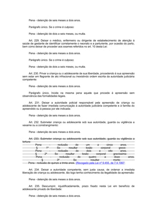 Pena - detenção de seis meses a dois anos.
Parágrafo único. Se o crime é culposo:
Pena - detenção de dois a seis meses, ou multa.
Art. 229. Deixar o médico, enfermeiro ou dirigente de estabelecimento de atenção à
saúde de gestante de identificar corretamente o neonato e a parturiente, por ocasião do parto,
bem como deixar de proceder aos exames referidos no art. 10 desta Lei:
Pena - detenção de seis meses a dois anos.
Parágrafo único. Se o crime é culposo:
Pena - detenção de dois a seis meses, ou multa.
Art. 230. Privar a criança ou o adolescente de sua liberdade, procedendo à sua apreensão
sem estar em flagrante de ato infracional ou inexistindo ordem escrita da autoridade judiciária
competente:
Pena - detenção de seis meses a dois anos.
Parágrafo único. Incide na mesma pena aquele que procede à apreensão sem
observância das formalidades legais.
Art. 231. Deixar a autoridade policial responsável pela apreensão de criança ou
adolescente de fazer imediata comunicação à autoridade judiciária competente e à família do
apreendido ou à pessoa por ele indicada:
Pena - detenção de seis meses a dois anos.
Art. 232. Submeter criança ou adolescente sob sua autoridade, guarda ou vigilância a
vexame ou a constrangimento:
Pena - detenção de seis meses a dois anos.
Art. 233. Submeter criança ou adolescente sob sua autoridade, guarda ou vigilância a
tortura:
Pena - reclusão de um a cinco anos.
§ 1º Se resultar lesão corporal grave:
Pena - reclusão de dois a oito anos.
§ 2º Se resultar lesão corporal gravíssima:
Pena - reclusão de quatro a doze anos.
§ 3º Se resultar morte:
Pena - reclusão de quinze a trinta anos. (Revogado pela Lei nº 9.455, de 7.4.1997:
Art. 234. Deixar a autoridade competente, sem justa causa, de ordenar a imediata
liberação de criança ou adolescente, tão logo tenha conhecimento da ilegalidade da apreensão:
Pena - detenção de seis meses a dois anos.
Art. 235. Descumprir, injustificadamente, prazo fixado nesta Lei em benefício de
adolescente privado de liberdade:
Pena - detenção de seis meses a dois anos.
 
